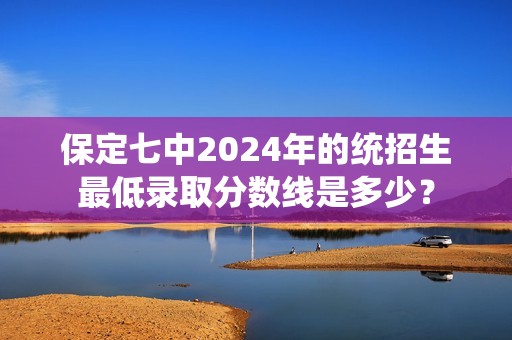 保定七中2024年的统招生最低录取分数线是多少？