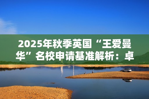 2025年秋季英国“王爱曼华”名校申请基准解析：卓越优势引领留学梦想