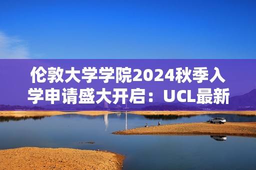 伦敦大学学院2024秋季入学申请盛大开启：UCL最新录取数据彰显卓越魅力