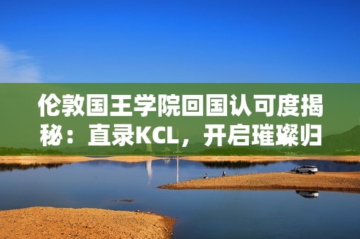 伦敦国王学院回国认可度揭秘：直录KCL，开启璀璨归国之路