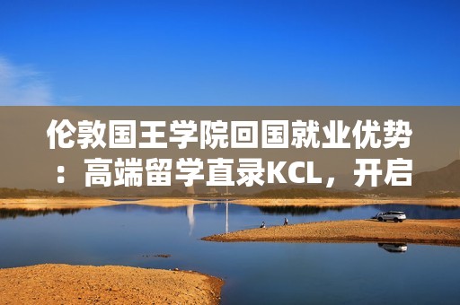 伦敦国王学院回国就业优势：高端留学直录KCL，开启璀璨职业生涯