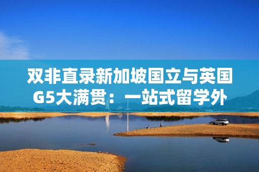 双非直录新加坡国立与英国G5大满贯：一站式留学外语科研申请培养，开启名校之旅