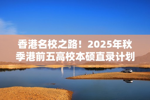 香港名校之路！2025年秋季港前五高校本硕直录计划盛大启动！